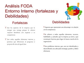 Análisis FODA 
Entorno Interno (fortalezas y 
Debilidades) 
Fortalezas 
 Son los aspectos de la empresa que le 
otorgan una ventaja porque le ofrecen 
mayores beneficios con respecto a su 
competencia . 
 Son todos aquellos elementos internos y 
positivos que diferencian al programa o 
proyecto de otros de igual clase. 
Debilidades 
Aspectos que representan una desventaja en relación 
con la competencia. 
 Se refieren a todos aquellos elementos, recursos, 
habilidades y actitudes que la empresa ya tiene y que 
constituyen barreras para lograr la buena marcha de la 
organización. 
 Son problemas internos, que, una vez identificados y 
desarrollando una adecuada estrategia, pueden y deben 
eliminarse. 
 