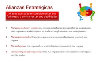 Alianzas Estratégicas 
Aliados que puedan complementar sus 
fortalezas y contrarrestar sus debilidades 
1. Alianzas de productos y servicios: Una empresa otorga licencia a otra para fabricar sus productos, 
o dos empresas comercializan juntas sus productos complementarios o un nuevo producto. 
2. Alianzas promocionales: Una empresa que conviene promover el producto o servicio de otra 
empresa. 
3. Alianzas logísticas: Una empresa ofrece servicios logisticos al producto de otra empresa. 
4. Colaboración para fijación de precios: Una o mas empresas se unen en una colaboración especial 
para fijar precios. 
 