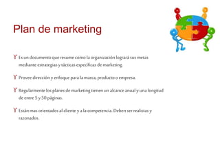 Plan de marketing 
 Es un documento que resume como la organización logrará sus metas 
mediante estrategias y tácticas específicas de marketing. 
 Provee dirección y enfoque para la marca, producto o empresa. 
 Regularmente los planes de marketing tienen un alcance anual y una longitud 
de entre 5 y 50 páginas. 
 Están mas orientados al cliente y a la competencia. Deben ser realistas y 
razonados. 
 