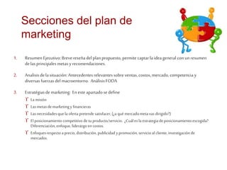 Secciones del plan de 
marketing 
1. Resumen Ejecutivo: Breve reseña del plan propuesto, permite captar la idea general con un resumen 
de las principales metas y recomendaciones. 
2. Analisis de la situación: Antecedentes relevantes sobre ventas, costos, mercado, competencia y 
diversas fuerzas del macroentorno. Análisis FODA 
3. Estratégias de marketing: En este apartado se define 
 La misión 
 Las metas de marketing y financieras 
 Las necesidades que la oferta pretende satisfacer, (¿a quémercado meta vas dirigido?) 
 El posicionamiento competitivo de tu producto/servicio. ¿Cuál es la estrategia de posicionamiento escogida? 
Diferenciación, enfoque, liderazgo en costos. 
 Enfoques respecto a precio, distribución, publicidad y promoción, servicio al cliente, investigación de 
mercados. 
 