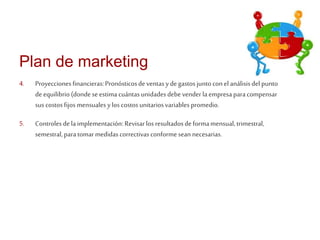 Plan de marketing 
4. Proyecciones financieras: Pronósticos de ventas y de gastos junto con el análisis del punto 
de equilibrio (donde se estima cuántas unidades debe vender la empresa para compensar 
sus costos fijos mensuales y los costos unitarios variables promedio. 
5. Controles de la implementación: Revisar los resultados de forma mensual, trimestral, 
semestral, para tomar medidas correctivas conforme sean necesarias. 
