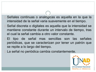Señales continuas o analógicas es aquella en la que la 
intensidad de la señal varia suavemente en el tiempo. 
Señal discreta o digitales es aquella que la intensidad se 
mantiene constante durante un intervalo de tiempo, tras 
el cual la señal cambia a otro valor constante. 
El tipo de señal mas sencillas son las señales 
periódicas, que se caracterizan por tener un patrón que 
se repite a lo largo del tiempo. 
La señal no periódica cambia constantemente. 
 