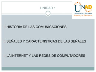 UNIDAD 1 
HISTORIA DE LAS COMUNICACIONES 
SEÑALES Y CARACTERISTICAS DE LAS SEÑALES 
LA INTERNET Y LAS REDES DE COMPUTADORES 
 