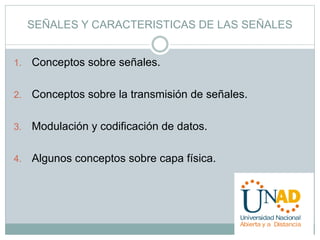SEÑALES Y CARACTERISTICAS DE LAS SEÑALES 
1. Conceptos sobre señales. 
2. Conceptos sobre la transmisión de señales. 
3. Modulación y codificación de datos. 
4. Algunos conceptos sobre capa física. 
 