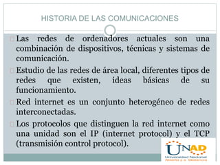 HISTORIA DE LAS COMUNICACIONES 
Las redes de ordenadores actuales son una 
combinación de dispositivos, técnicas y sistemas de 
comunicación. 
Estudio de las redes de área local, diferentes tipos de 
redes que existen, ideas básicas de su 
funcionamiento. 
Red internet es un conjunto heterogéneo de redes 
interconectadas. 
Los protocolos que distinguen la red internet como 
una unidad son el IP (internet protocol) y el TCP 
(transmisión control protocol). 
 