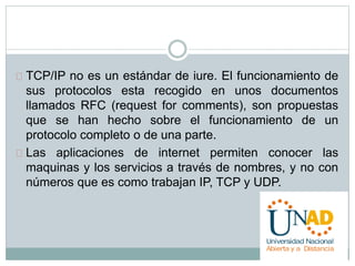 TCP/IP no es un estándar de iure. El funcionamiento de 
sus protocolos esta recogido en unos documentos 
llamados RFC (request for comments), son propuestas 
que se han hecho sobre el funcionamiento de un 
protocolo completo o de una parte. 
Las aplicaciones de internet permiten conocer las 
maquinas y los servicios a través de nombres, y no con 
números que es como trabajan IP, TCP y UDP. 
 