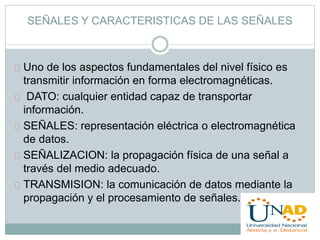 SEÑALES Y CARACTERISTICAS DE LAS SEÑALES 
Uno de los aspectos fundamentales del nivel físico es 
transmitir información en forma electromagnéticas. 
DATO: cualquier entidad capaz de transportar 
información. 
SEÑALES: representación eléctrica o electromagnética 
de datos. 
SEÑALIZACION: la propagación física de una señal a 
través del medio adecuado. 
TRANSMISION: la comunicación de datos mediante la 
propagación y el procesamiento de señales. 
 