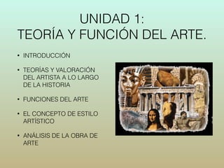 UNIDAD 1: 
TEORÍA Y FUNCIÓN DEL ARTE. 
• INTRODUCCIÓN 
• TEORÍAS Y VALORACIÓN 
DEL ARTISTA A LO LARGO 
DE LA HISTORIA 
• FUNCIONES DEL ARTE 
• EL CONCEPTO DE ESTILO 
ARTÍSTICO 
• ANÁLISIS DE LA OBRA DE 
ARTE 
 