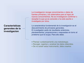 Características 
generales de la 
investigacion 
La investigación recoge conocimientos o datos de 
fuentes primarias y los sistematiza para el logro de 
nuevos conocimientos. No es investigación confirmar o 
recopilar lo que ya es conocido o ha sido escrito o 
investigado por otros. 
La característica fundamental de la investigación es el 
descubrimiento de principios generales. 
El investigador parte de resultados anteriores, 
planteamientos, proposiciones o respuestas en torno al 
problema que le ocupa. Para ello debe: 
• Planear cuidadosamente una metodología. 
• Recoger, registrar y analizar los datos obtenidos. 
• De no existir estos instrumento, debe crearlos. 
 