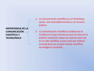 IMPORTANCIA DE LA 
COMUNICACIÓN 
CIENTÍFICA Y 
TECNOLÓGICA 
1. La comunicación científica es un fenómeno 
social, una necesidad humana y un servicio 
público. 
2. La comunicación científica es básica en el 
mundo en el que vivimos ya que sin esta no se 
podrían transmitir todos los avances que hay 
en la vida científica y claro está que todavía 
estuviéramos en un gran atraso científico, 
tecnológico y humano. 
 