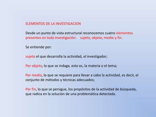 ELEMENTOS DE LA INVESTIGACION 
Desde un punto de vista estructural reconocemos cuatro elementos 
presentes en toda investigación: sujeto, objeto, medio y fin. 
Se entiende por: 
sujeto el que desarrolla la actividad, el investigador; 
Por objeto, lo que se indaga, esto es, la materia o el tema; 
Por medio, lo que se requiere para llevar a cabo la actividad, es decir, el 
conjunto de métodos y técnicas adecuados; 
Por fin, lo que se persigue, los propósitos de la actividad de búsqueda, 
que radica en la solución de una problemática detectada. 
 