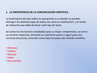 1. LA IMPORTANCIA DE LA COMUNICACIÓN CIENTIFICA 
La importancia de esta radica en que gracias a su estudio se pueden 
distinguir los distintos tipos de textos así como su clasificación, y el modo 
de redacción que debe de llevar cada tipo de texto. 
Así como los tecnicismos empleados para su mejor comprensión, así como 
su correcta redacción, tomando en cuenta los pasos a seguir para una 
correcta estructura, tomando como base los pasos del método científico. 
• Artículos 
• Folletos 
• Revistas 
• Video 
• Documental 
