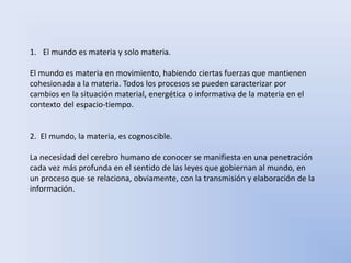 1. El mundo es materia y solo materia. 
El mundo es materia en movimiento, habiendo ciertas fuerzas que mantienen 
cohesionada a la materia. Todos los procesos se pueden caracterizar por 
cambios en la situación material, energética o informativa de la materia en el 
contexto del espacio-tiempo. 
2. El mundo, la materia, es cognoscible. 
La necesidad del cerebro humano de conocer se manifiesta en una penetración 
cada vez más profunda en el sentido de las leyes que gobiernan al mundo, en 
un proceso que se relaciona, obviamente, con la transmisión y elaboración de la 
información. 
 