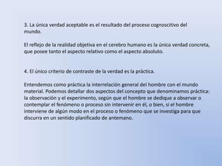 3. La única verdad aceptable es el resultado del proceso cognoscitivo del 
mundo. 
El reflejo de la realidad objetiva en el cerebro humano es la única verdad concreta, 
que posee tanto el aspecto relativo como el aspecto absoluto. 
4. El único criterio de contraste de la verdad es la práctica. 
Entendemos como práctica la interrelación general del hombre con el mundo 
material. Podemos detallar dos aspectos del concepto que denominamos práctica: 
la observación y el experimento, según que el hombre se dedique a observar o 
contemplar el fenómeno o proceso sin intervenir en él, o bien, si el hombre 
interviene de algún modo en el proceso o fenómeno que se investiga para que 
discurra en un sentido planificado de antemano. 
 