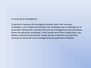 Los fines de la investigación: 
En general el proceso de investigación puede tener fines cercanos, 
inmediatos, con el objeto de introducir los resultados que se obtengan en el 
desarrollo industrial de la producción (son las investigaciones que podríamos 
llamar de aplicación inmediata), o bien puede tener fines a largo plazo, más 
lejanos, tratando de desarrollar nuevas teorías o hipótesis que permitan 
encausar el avance de otras investigaciones de aplicación inmediata. 
 