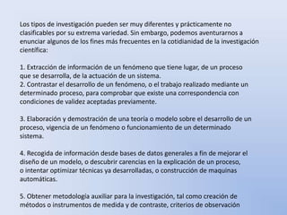 Los tipos de investigación pueden ser muy diferentes y prácticamente no 
clasificables por su extrema variedad. Sin embargo, podemos aventurarnos a 
enunciar algunos de los fines más frecuentes en la cotidianidad de la investigación 
científica: 
1. Extracción de información de un fenómeno que tiene lugar, de un proceso 
que se desarrolla, de la actuación de un sistema. 
2. Contrastar el desarrollo de un fenómeno, o el trabajo realizado mediante un 
determinado proceso, para comprobar que existe una correspondencia con 
condiciones de validez aceptadas previamente. 
3. Elaboración y demostración de una teoría o modelo sobre el desarrollo de un 
proceso, vigencia de un fenómeno o funcionamiento de un determinado 
sistema. 
4. Recogida de información desde bases de datos generales a fin de mejorar el 
diseño de un modelo, o descubrir carencias en la explicación de un proceso, 
o intentar optimizar técnicas ya desarrolladas, o construcción de maquinas 
automáticas. 
5. Obtener metodología auxiliar para la investigación, tal como creación de 
métodos o instrumentos de medida y de contraste, criterios de observación 
 