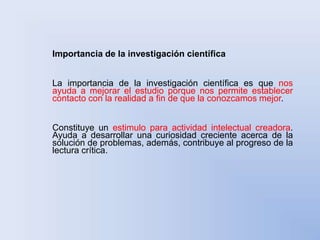 Importancia de la investigación científica 
La importancia de la investigación científica es que nos 
ayuda a mejorar el estudio porque nos permite establecer 
contacto con la realidad a fin de que la conozcamos mejor. 
Constituye un estimulo para actividad intelectual creadora. 
Ayuda a desarrollar una curiosidad creciente acerca de la 
solución de problemas, además, contribuye al progreso de la 
lectura crítica. 
 
