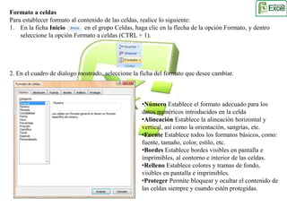Formato a celdas 
Para establecer formato al contenido de las celdas, realice lo siguiente: 
1. En la ficha Inicio en el grupo Celdas, haga clic en la flecha de la opción Formato, y dentro 
seleccione la opción Formato a celdas (CTRL + 1). 
2. En el cuadro de dialogo mostrado, seleccione la ficha del formato que desee cambiar. 
•Número Establece el formato adecuado para los 
datos numéricos introducidos en la celda 
•Alineación Establece la alineación horizontal y 
vertical, así como la orientación, sangrías, etc. 
•Fuente Establece todos los formatos básicos, como: 
fuente, tamaño, color, estilo, etc. 
•Bordes Establece bordes visibles en pantalla e 
imprimibles, al contorno e interior de las celdas. 
•Relleno Establece colores y tramas de fondo, 
visibles en pantalla e imprimibles. 
•Proteger Permite bloquear y ocultar el contenido de 
las celdas siempre y cuando estén protegidas. 
 