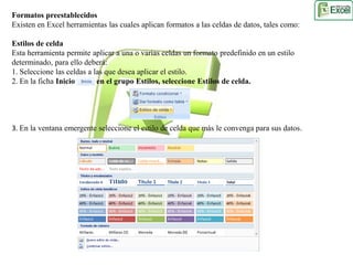 Formatos preestablecidos 
Existen en Excel herramientas las cuales aplican formatos a las celdas de datos, tales como: 
Estilos de celda 
Esta herramienta permite aplicar a una o varias celdas un formato predefinido en un estilo 
determinado, para ello deberá: 
1. Seleccione las celdas a las que desea aplicar el estilo. 
2. En la ficha Inicio en el grupo Estilos, seleccione Estilos de celda. 
3. En la ventana emergente seleccione el estilo de celda que más le convenga para sus datos. 
 