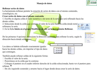 Manejo de datos 
Rellenar series de datos 
La herramienta rellenar permite la creación de series de datos con el mismo contenido, 
cronológicos, etc. 
Crear series de datos con el mismo contenido 
1. Escriba en alguna celda el valor numérico o de texto de la serie que será rellenado hacia las 
demás celdas. 
2. Seleccione desde la celda que contiene el valor de la serie hasta la celda donde terminará de 
rellenarse la serie. 
3. En la ficha Inicio en el grupo Modificar, de clic en la herramienta Rellenar. 
De las primeras 4 opciones, seleccione la dirección adecuada para rellenar la serie, según la 
dirección hacia donde selecciono. 
Los datos se habrán rellenado exactamente iguales 
hacia las demás celdas, sin importar el tipo de datos 
que contengan. 
También puede rellenar celdas de la siguiente forma: 
Escriba el valor de la serie. 
Posiciónese en la celda que lo contiene. 
Coloque el puntero en el cuadro inferior derecho de la celda seleccionada, hasta ver el puntero para 
rellenar. 
De clic izquierdo sostenido y arrastre hacia el lugar donde desea crear la serie de datos. 
 