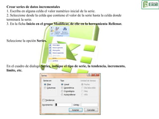 Crear series de datos incrementales 
1. Escriba en alguna celda el valor numérico inicial de la serie. 
2. Seleccione desde la celda que contiene el valor de la serie hasta la celda donde 
terminará la serie. 
3. En la ficha Inicio en el grupo Modificar, de clic en la herramienta Rellenar. 
Seleccione la opción Series. 
En el cuadro de dialogo Series, indique el tipo de serie, la tendencia, incremento, 
limite, etc. 
 