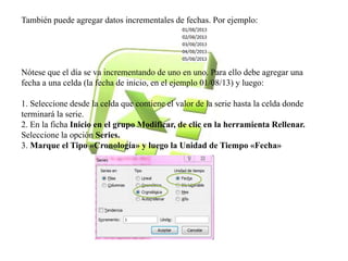 También puede agregar datos incrementales de fechas. Por ejemplo: 
Nótese que el día se va incrementando de uno en uno. Para ello debe agregar una 
fecha a una celda (la fecha de inicio, en el ejemplo 01/08/13) y luego: 
1. Seleccione desde la celda que contiene el valor de la serie hasta la celda donde 
terminará la serie. 
2. En la ficha Inicio en el grupo Modificar, de clic en la herramienta Rellenar. 
Seleccione la opción Series. 
3. Marque el Tipo «Cronología» y luego la Unidad de Tiempo «Fecha» 
 