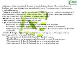 •Series en, se utiliza para indicar la dirección de la serie de datos, sí marca Filas, entonces la serie se 
desplazará hacia la derecha a partir de la celda inicial, sí marca Columnas, entonces el desplazamiento 
se realizará hacia abajo. 
•Tendencia, sí la casilla se encuentra marcada entonces el incremento será tomado directamente de las 2 
primeras celdas seleccionadas en la hoja de cálculo, así por ejemplo sí la primer celda contiene el valor 
de 1 y la segunda el valor de 5, entonces el incremento será de 4 en 4. 
•Incremento, especifica el número que incrementará la serie. 
•Límite, específica mediante un número el fin de la serie. 
•Tipo, indica el tipo de serie a utilizar, por ejemplo: 
Lineal, crea una serie de datos sumando el valor indicado en el incremento. 
Geométrica, crea una serie de datos multiplicando el valor indicado en el incremento. 
Cronológica, crea una serie de datos de fecha dependiendo de los criterios de unidades de tiempo 
e incremento. 
•Unidades de tiempo, solo se activan con el tipo de serie cronológico y se utilizan para establecer 
criterios que afectarán a la serie de fecha a crear. 
Fecha, crea una serie de datos de fecha con los 7 días de la semana. 
Día laborable, crea una serie de datos de fecha tomando en cuenta de lunes a viernes. 
Mes, crea una serie de datos de fecha en la que se va incrementando el mes. 
Año, crea una serie de datos de fecha en la que se va incrementando el año. 
 