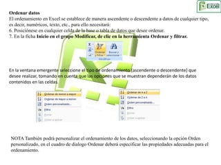 Ordenar datos 
El ordenamiento en Excel se establece de manera ascendente o descendente a datos de cualquier tipo, 
es decir, numéricos, texto, etc., para ello necesitará: 
6. Posiciónese en cualquier celda de la base o tabla de datos que desee ordenar. 
7. En la ficha Inicio en el grupo Modificar, de clic en la herramienta Ordenar y filtrar. 
En la ventana emergente seleccione el tipo de ordenamiento (ascendente o descendente) que 
desee realizar, tomando en cuenta que las opciones que se muestran dependerán de los datos 
contenidos en las celdas. 
NOTA También podrá personalizar el ordenamiento de los datos, seleccionando la opción Orden 
personalizado, en el cuadro de dialogo Ordenar deberá especificar las propiedades adecuadas para el 
ordenamiento. 
 