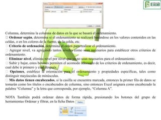 Columna, determina la columna de datos en la que se basará el ordenamiento. 
Ordenar según, determina si el ordenamiento se realizará basándose en los valores contenidos en las 
celdas, o en los colores de la fuente, de la celda, etc. 
Criterio de ordenación, determina el orden para realizar el ordenamiento. 
Agregar nivel, va agregando tantos niveles como sean necesarios para establecer otros criterios de 
ordenamiento. 
Eliminar nivel, elimina nivel por nivel que ya no sean necesarios para el ordenamiento. 
Subir y bajar, estos botones permiten el acomodo adecuado de los criterios de ordenamiento, es decir, 
cual debe ir primero y cual después. 
Opciones, establece la orientación para el ordenamiento y propiedades específicas, tales como 
distinguir mayúsculas de minúsculas. 
Mis datos tienen encabezados, si la casilla se encuentra marcada, entonces la primer fila de datos se 
tomarán como los títulos o encabezados de columna, sino entonces Excel asignara como encabezado la 
palabra “Columna” y la letra que corresponda, por ejemplo, “Columna A”. 
NOTA También podrá ordenar datos de forma rápida, presionando los botones del grupo de 
herramientas Ordenar y filtrar, en la ficha Datos 
 