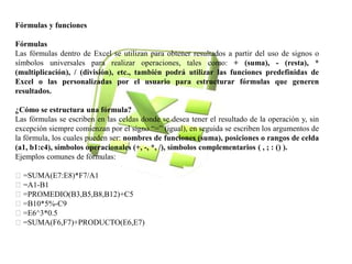 Fórmulas y funciones 
Fórmulas 
Las fórmulas dentro de Excel se utilizan para obtener resultados a partir del uso de signos o 
símbolos universales para realizar operaciones, tales como: + (suma), - (resta), * 
(multiplicación), / (división), etc., también podrá utilizar las funciones predefinidas de 
Excel o las personalizadas por el usuario para estructurar fórmulas que generen 
resultados. 
¿Cómo se estructura una fórmula? 
Las fórmulas se escriben en las celdas donde se desea tener el resultado de la operación y, sin 
excepción siempre comienzan por el signo “=” (igual), en seguida se escriben los argumentos de 
la fórmula, los cuales pueden ser: nombres de funciones (suma), posiciones o rangos de celda 
(a1, b1:c4), símbolos operacionales (+, -, *, /), símbolos complementarios ( , ; : () ). 
Ejemplos comunes de fórmulas: 
=SUMA(E7:E8)*F7/A1 
=A1-B1 
=PROMEDIO(B3,B5,B8,B12)+C5 
=B10*5%-C9 
=E6^3*0.5 
=SUMA(F6,F7)+PRODUCTO(E6,E7) 
 