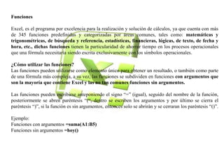 Funciones 
Excel, es el programa por excelencia para la realización y solución de cálculos, ya que cuenta con más 
de 345 funciones predefinidas y categorizadas por áreas comunes, tales como: matemáticas y 
trigonométricas, de búsqueda y referencia, estadísticas, financieras, lógicas, de texto, de fecha y 
hora, etc., dichas funciones tienen la particularidad de ahorrar tiempo en los procesos operacionales 
que una fórmula necesitaría siendo escrita exclusivamente con los símbolos operacionales. 
¿Cómo utilizar las funciones? 
Las funciones pueden utilizarse como elemento único para obtener un resultado, o también como parte 
de una fórmula más compleja, a su vez, las funciones se subdividen en funciones con argumentos que 
son la mayoría que contiene Excel y las no tan comunes funciones sin argumentos. 
Las funciones pueden escribirse anteponiendo el signo “=” (igual), seguido del nombre de la función, 
posteriormente se abren paréntesis “(“, dentro se escriben los argumentos y por último se cierra el 
paréntesis “)”, si la función es sin argumentos, entonces solo se abrirán y se cerraran los paréntesis “()”. 
Ejemplo: 
Funciones con argumentos =suma(A1:B5) 
Funciones sin argumentos =hoy() 
 