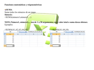 Funciones matemáticas y trigonométricas 
SUMA 
Suma todos los números de un rango. 
Sintaxis: 
=SUMA(número1,número2, ...) 
NOTA Número1, número2,... son de 1 a 30 argumentos cuyo valor total o suma desea obtener. 
Ejemplos: 
=SUMA(A1,A2,A3,A4,10) =SUMA(A1:A4,10) 
 