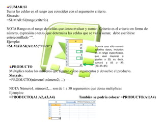 SUMAR.SI 
Suma las celdas en el rango que coinciden con el argumento criterio. 
Sintaxis: 
=SUMAR.SI(rango;criterio) 
NOTA Rango es el rango de celdas que desea evaluar y sumar. Criterio es el criterio en forma de 
número, expresión o texto, que determina las celdas que se van a sumar, debe escribirse 
entrecomillado “”. 
Ejemplo: 
=SUMAR.SI(A1:A5;">=20") 
En este caso sólo sumará 
aquellos datos, incluidos 
en el rango especificado, 
que sean mayores o 
iguales a 20, es decir, 
sumará a A3 y A5 
(20+25=45) 
PRODUCTO 
Multiplica todos los números que figuran como argumentos y devuelve el producto. 
Sintaxis: 
=PRODUCTO(número1;número2; ...) 
NOTA Número1, número2,... son de 1 a 30 argumentos que desea multiplicar. 
Ejemplos: 
=PRODUCTO(A1,A2,A3,A4) También se podría colocar =PRODUCTO(A1:A4) 
 