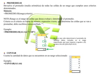 PROMEDIO.SI 
Devuelve el promedio (media aritmética) de todas las celdas de un rango que cumplen unos criterios 
determinados. 
Sintaxis: 
=PROMEDIO.SI(rango;criterio) 
NOTA Rango es el rango de celdas que desea evaluar y determinar el promedio. 
Criterio es el criterio en forma de número, expresión o texto, que determina las celdas que se van a 
promediar, debe escribirse entrecomillado “”. 
Ejemplo: 
=PROMEDIO.SI(A1:A4,">=20") 
CONTAR 
Cuenta la cantidad de datos que se encuentren en un rango seleccionado 
Ejemplo: 
=CONTAR(A1:A4) 
En este caso sólo determinará el promedio de 
aquellos datos, incluidos en el rango 
especificado, que sean mayores o iguales a 20, 
es decir, A3 y A5 ((20+25)/2=22,5) 
 
