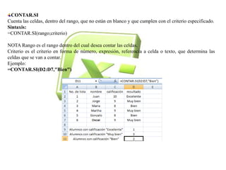 CONTAR.SI 
Cuenta las celdas, dentro del rango, que no están en blanco y que cumplen con el criterio especificado. 
Sintaxis: 
=CONTAR.SI(rango;criterio) 
NOTA Rango es el rango dentro del cual desea contar las celdas. 
Criterio es el criterio en forma de número, expresión, referencia a celda o texto, que determina las 
celdas que se van a contar. 
Ejemplo: 
=CONTAR.SI(D2:D7,"Bien") 
 