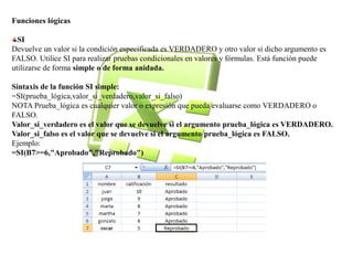 Funciones lógicas 
SI 
Devuelve un valor si la condición especificada es VERDADERO y otro valor si dicho argumento es 
FALSO. Utilice SI para realizar pruebas condicionales en valores y fórmulas. Está función puede 
utilizarse de forma simple o de forma anidada. 
Sintaxis de la función SI simple: 
=SI(prueba_lógica,valor_si_verdadero,valor_si_falso) 
NOTA Prueba_lógica es cualquier valor o expresión que pueda evaluarse como VERDADERO o 
FALSO. 
Valor_si_verdadero es el valor que se devuelve si el argumento prueba_lógica es VERDADERO. 
Valor_si_falso es el valor que se devuelve si el argumento prueba_lógica es FALSO. 
Ejemplo: 
=SI(B7>=6,"Aprobado","Reprobado") 
 