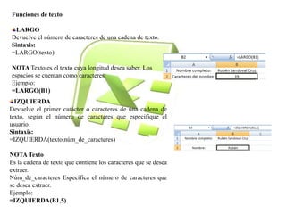 Funciones de texto 
LARGO 
Devuelve el número de caracteres de una cadena de texto. 
Sintaxis: 
=LARGO(texto) 
NOTA Texto es el texto cuya longitud desea saber. Los 
espacios se cuentan como caracteres. 
Ejemplo: 
=LARGO(B1) 
IZQUIERDA 
Devuelve el primer carácter o caracteres de una cadena de 
texto, según el número de caracteres que especifique el 
usuario. 
Sintaxis: 
=IZQUIERDA(texto,núm_de_caracteres) 
NOTA Texto 
Es la cadena de texto que contiene los caracteres que se desea 
extraer. 
Núm_de_caracteres Específica el número de caracteres que 
se desea extraer. 
Ejemplo: 
=IZQUIERDA(B1,5) 
 