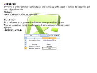 DERECHA 
Devuelve el último carácter o caracteres de una cadena de texto, según el número de caracteres que 
especifique el usuario. 
Sintaxis: 
=DERECHA(texto,núm_de_caracteres) 
NOTA Texto 
Es la cadena de texto que contiene los caracteres que se desea extraer. 
Núm_de_caracteres Específica el número de caracteres que se desea extraer. 
Ejemplo: 
=DERECHA(B1,4) 
 