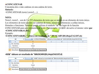 CONCATENAR 
Concatena dos o más cadenas en una cadena de texto. 
Sintaxis: 
=CONCATENAR (texto1,texto2, ...) 
NOTA 
Texto1, texto2... son de 2 a 255 elementos de texto que se unirán en un elemento de texto único. 
Los elementos de texto pueden ser cadenas de texto, números, referencias a celdas únicas, 
fórmulas o funciones. También puede utilizar el símbolo “&” en lugar de la función 
CONCATENAR para unir elementos de texto. Por ejemplo =A1&B1 devuelve el mismo valor que 
=CONCATENAR(A1,B1). 
Ejemplo: 
=CONCATENAR(B2, " obtuvo un resultado de ",BUSCARV(B1,Hoja2!A2:D7,4)) 
=B2&" obtuvo un resultado de "&BUSCARV(B1,Hoja2!A2:D7,4) 
 