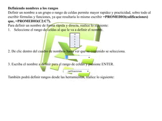 Definiendo nombres a los rangos 
Definir un nombre a un grupo o rango de celdas permite mayor rapidez y practicidad, sobre todo al 
escribir fórmulas y funciones, ya que resultaría lo mismo escribir =PROMEDIO(calificaciones) 
que, =PROMEDIO(C2:C7). 
Para definir un nombre de forma rápida y directa, realice lo siguiente: 
1. Seleccione el rango de celdas al que le va a definir el nombre. 
2. De clic dentro del cuadro de nombres hasta ver que su contenido se selecciona. 
3. Escriba el nombre a definir para el rango de celdas y presione ENTER. 
También podrá definir rangos desde las herramientas, realice lo siguiente: 
