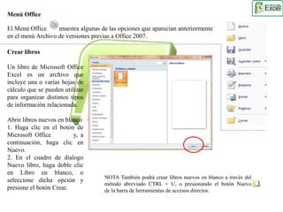 Menú Office 
El Menú Office muestra algunas de las opciones que aparecían anteriormente 
en el menú Archivo de versiones previas a Office 2007. 
Crear libros 
Un libro de Microsoft Office 
Excel es un archivo que 
incluye una o varias hojas de 
cálculo que se pueden utilizar 
para organizar distintos tipos 
de información relacionada. 
Abrir libros nuevos en blanco 
1. Haga clic en el botón de 
Microsoft Office y, a 
continuación, haga clic en 
Nuevo. 
2. En el cuadro de dialogo 
Nuevo libro, haga doble clic 
en Libro en blanco, o 
seleccione dicha opción y 
presione el botón Crear. 
NOTA También podrá crear libros nuevos en blanco a través del 
método abreviado CTRL + U, o presionando el botón Nuevo 
de la barra de herramientas de accesos directos. 
 