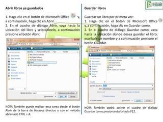 Abrir libros ya guardados 
1. Haga clic en el botón de Microsoft Office y, 
a continuación, haga clic en Abrir. 
2. En el cuadro de diálogo Abrir, vaya hasta la 
ubicación del libro y selecciónelo, a continuación 
presione el botón Abrir. 
NOTA También puede realizar esta tarea desde el botón 
Abrir de la barra de Accesos directos o con el método 
abreviado CTRL + A. 
Guardar libros 
Guardar un libro por primera vez: 
1. Haga clic en el botón de Microsoft Office 
y, a continuación, haga clic en Guardar como. 
2. En el cuadro de diálogo Guardar como, vaya 
hasta la ubicación donde desea guardar el libro, 
escríbale un nombre y a continuación presione el 
botón Guardar. 
NOTA También podrá activar el cuadro de dialogo 
Guardar como presionando la tecla F12. 
 