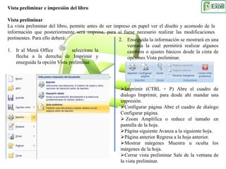 Vista preliminar e impresión del libro 
Vista preliminar 
La vista preliminar del libro, permite antes de ser impreso en papel ver el diseño y acomodo de la 
información que posteriormente será impresa, para si fuese necesario realizar las modificaciones 
pertinentes. Para ello deberá: 
2. Enseguida la información se mostrará en una 
ventana la cual permitirá realizar algunos 
cambios o ajustes básicos desde la cinta de 
opciones Vista preliminar. 
Imprimir (CTRL + P) Abre el cuadro de 
dialogo Imprimir, para desde ahí mandar una 
impresión. 
Configurar página Abre el cuadro de dialogo 
Configurar página. 
 Zoom Amplifica o reduce el tamaño en 
pantalla de la hoja. 
Página siguiente Avanza a la siguiente hoja. 
Página anterior Regresa a la hoja anterior. 
Mostrar márgenes Muestra u oculta los 
márgenes de la hoja. 
Cerrar vista preliminar Sale de la ventana de 
la vista preliminar. 
1. Ir al Menú Office seleccione la 
flecha a la derecha de Imprimir y 
enseguida la opción Vista preliminar. 
 