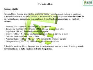 Formato a libros 
Formato rápido 
Para establecer formato a un libro de una forma rápida y sencilla, puede realizar lo siguiente: 
1. Seleccione el texto que desea cambiar y, a continuación, mueva el puntero a la mini-barra de 
herramientas que aparece con la selección de texto. En ella se encuentran los siguientes 
botones: 
Fuente (CTRL + Mayús + F) Establece el tipo de letra 
Tamaño de fuente (CTRL + Mayús + M) Establece el tamaño de letra 
Negritas (CTRL +N) Resalta el texto seleccionado 
Cursiva (CTRL + K) Aplica una ligera inclinación hacia la derecha al texto 
Color de fuente Aplica un color al texto 
Agrandar fuente (CTRL + Mayús + >) Va aumentando el tamaño de letra 
Encoger fuente (CTRL + <) Va disminuyendo el tamaño de letra 
2. También puede establecer formatos a un libro directamente con los botones de cada grupo de 
herramientas de la ficha Inicio en la Cinta de opciones. 
 