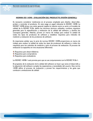 NORMA ISO 14598 – EVALUACIÓN DEL PRODUCTO (VISIÓN GENERAL): Es necesario considerar mediciones en el proceso empleado para diseñar, desarrollar, probar y controlar el producto. En esto juega un papel relevante la ISO/IEC 14598. La ISO/IEC 14598 ofrece una visión general, explica la relación entre su serie y el modelo de calidad de la ISO/IEC 9126, define los términos técnicos utilizados, contiene requisitos generales para la especificación y evaluación de la calidad del software, y clarifica los conceptos generales. Además, provee un marco de trabajo para evaluar la calidad de todos los tipos de productos de software y establece requisitos para métodos de medición y evaluación de los productos de software Es importante señalar que, la serie de normas ISO/IEC 14598 proporciona un marco de trabajo para evaluar la calidad de todos los tipos de productos de software e indica los requisitos para los métodos de medición y para el proceso de evaluación. El proceso de evaluación se especifica en tres situaciones diferentes: Requisitos para desarrolladores Requisitos para compradores Requisitos para evaluadores 
La ISO/IEC 14598-1 está prevista para que se use conjuntamente con la ISO/IEC 9126-1. El propósito de la evaluación de la calidad del software es hacer que tanto el desarrollo y la adquisición del software cumplan las expectativas y necesidades del usuario. Esta norma 14598 define el proceso de evaluación y provee los requerimientos y las guías que conducen a evaluaciones de calidad 