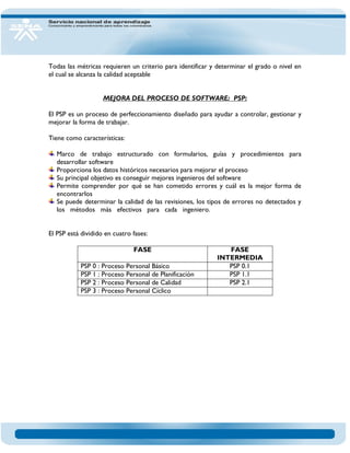 Todas las métricas requieren un criterio para identificar y determinar el grado o nivel en el cual se alcanza la calidad aceptable MEJORA DEL PROCESO DE SOFTWARE: PSP: El PSP es un proceso de perfeccionamiento diseñado para ayudar a controlar, gestionar y mejorar la forma de trabajar. Tiene como características: Marco de trabajo estructurado con formularios, guías y procedimientos para desarrollar software Proporciona los datos históricos necesarios para mejorar el proceso Su principal objetivo es conseguir mejores ingenieros del software Permite comprender por qué se han cometido errores y cuál es la mejor forma de encontrarlos Se puede determinar la calidad de las revisiones, los tipos de errores no detectados y los métodos más efectivos para cada ingeniero. El PSP es un proceso de perfeccionamiento 
El PSP está dividido en cuatro fases: 
FASE 
FASE INTERMEDIA 
PSP 0 : Proceso Personal Básico 
PSP 0.1 
PSP 1 : Proceso Personal de Planificación 
PSP 1.1 
PSP 2 : Proceso Personal de Calidad 
PSP 2.1 
PSP 3 : Proceso Personal Cíclico 
 