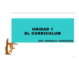 1 
UNIDAD 1 
EL CURRICULUM 
DRA. NORMA B. FERNÁNDEZ 
 