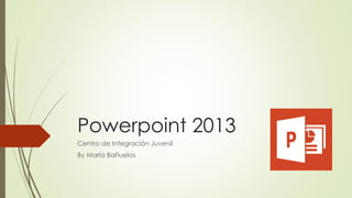 Powerpoint 2013 
Centro de Integración Juvenil 
By María Bañuelos 
 