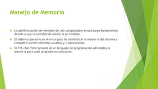 Manejo de Memoria 
 La administración de memoria de una computadora es una tarea fundamental 
debido a que la cantidad de memoria es limitada. 
 El sistema operativo es el encargado de administrar la memoria del sistema y 
compartirla entre distintos usuarios y/o aplicaciones. 
 El RTS (Run Time System) de un lenguaje de programación administra la 
memoria para cada programa en ejecución. 
 