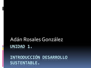 UNIDAD 1.
INTRODUCCIÓN DESARROLLO
SUSTENTABLE.
Adán Rosales González
 